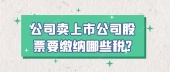 公司卖上市公司股票要缴纳哪些税?